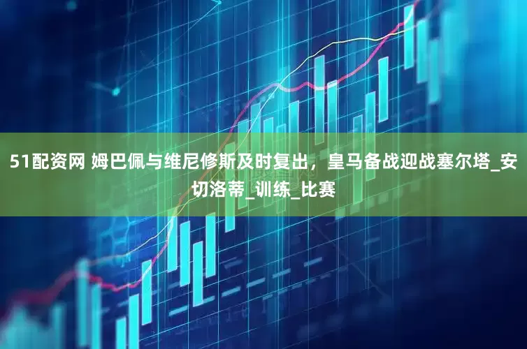 51配资网 姆巴佩与维尼修斯及时复出，皇马备战迎战塞尔塔_安切洛蒂_训练_比赛