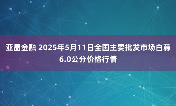 亚晶金融 2025年5月11日全国主要批发市场白蒜6.0公分价格行情
