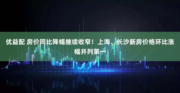 优益配 房价同比降幅继续收窄！上海、长沙新房价格环比涨幅并列第一