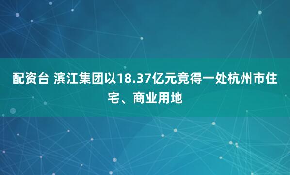 配资台 滨江集团以18.37亿元竞得一处杭州市住宅、商业用地