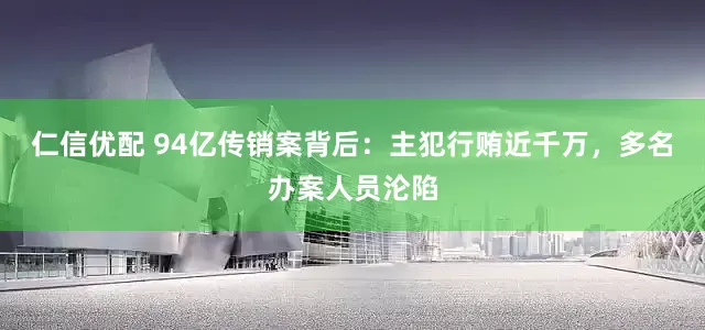 仁信优配 94亿传销案背后：主犯行贿近千万，多名办案人员沦陷