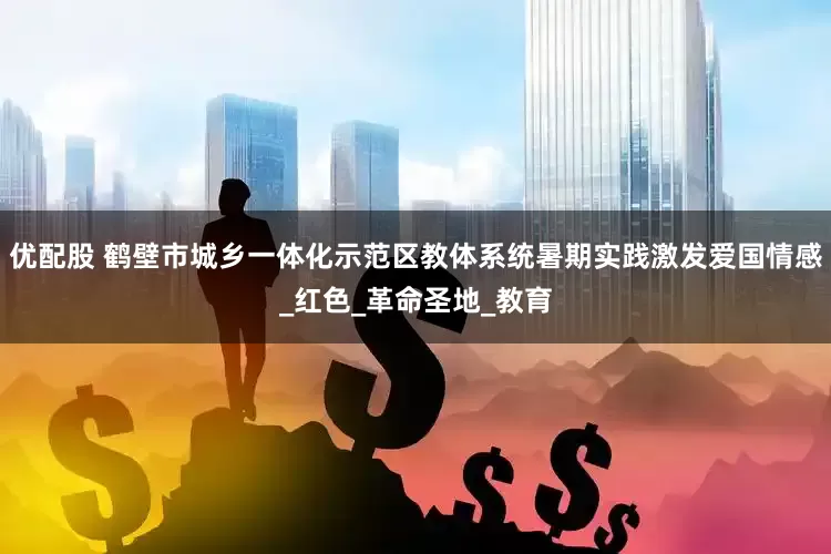 优配股 鹤壁市城乡一体化示范区教体系统暑期实践激发爱国情感_红色_革命圣地_教育