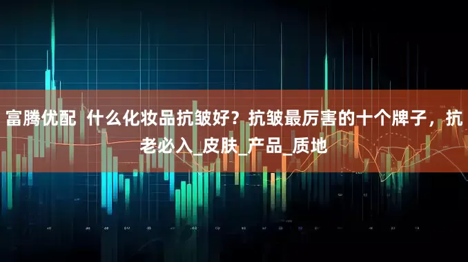 富腾优配  什么化妆品抗皱好？抗皱最厉害的十个牌子，抗老必入_皮肤_产品_质地