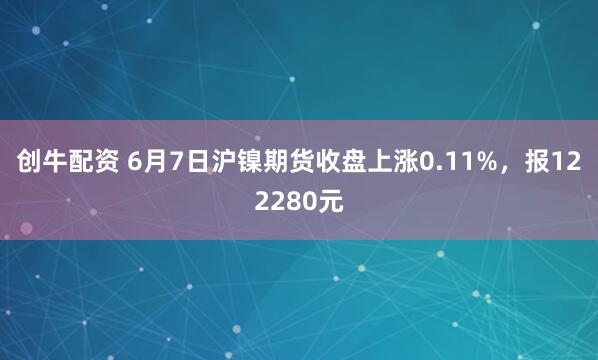 创牛配资 6月7日沪镍期货收盘上涨0.11%，报122280元