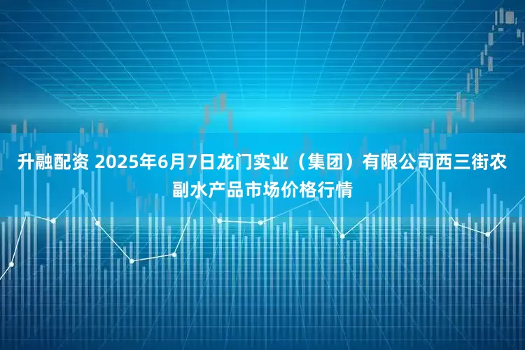 升融配资 2025年6月7日龙门实业（集团）有限公司西三街农副水产品市场价格行情