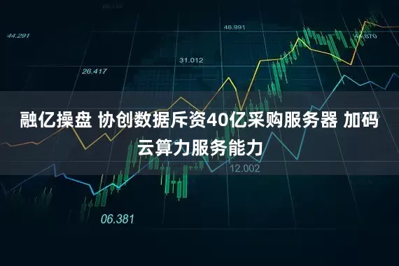 融亿操盘 协创数据斥资40亿采购服务器 加码云算力服务能力