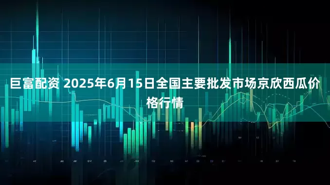 巨富配资 2025年6月15日全国主要批发市场京欣西瓜价格行情