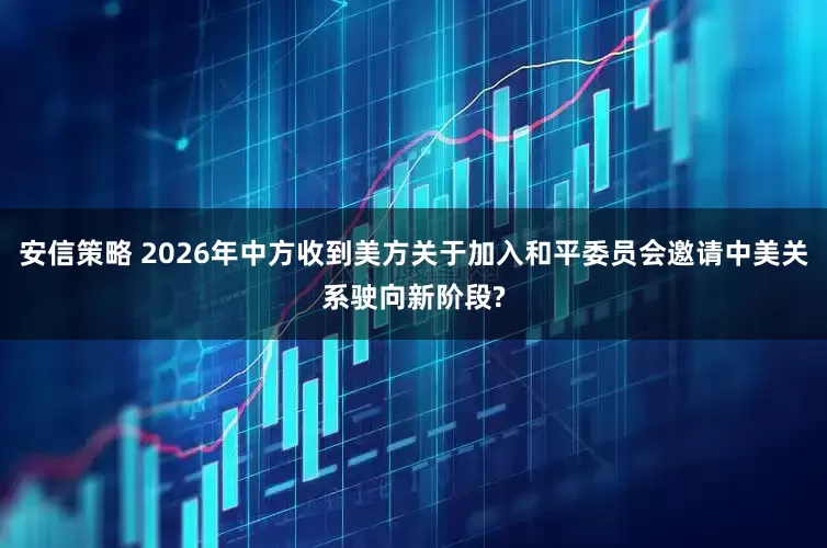 安信策略 2026年中方收到美方关于加入和平委员会邀请中美关系驶向新阶段?