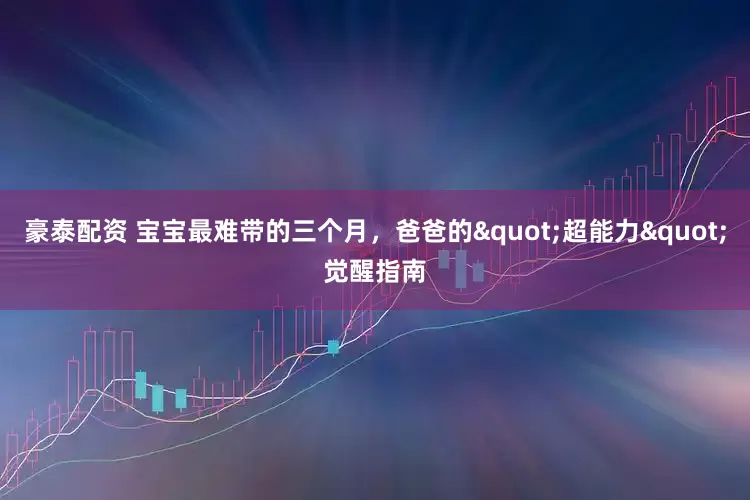 豪泰配资 宝宝最难带的三个月，爸爸的"超能力"觉醒指南