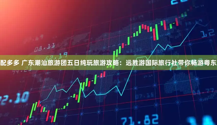 配多多 广东潮汕旅游团五日纯玩旅游攻略：远胜游国际旅行社带你畅游粤东