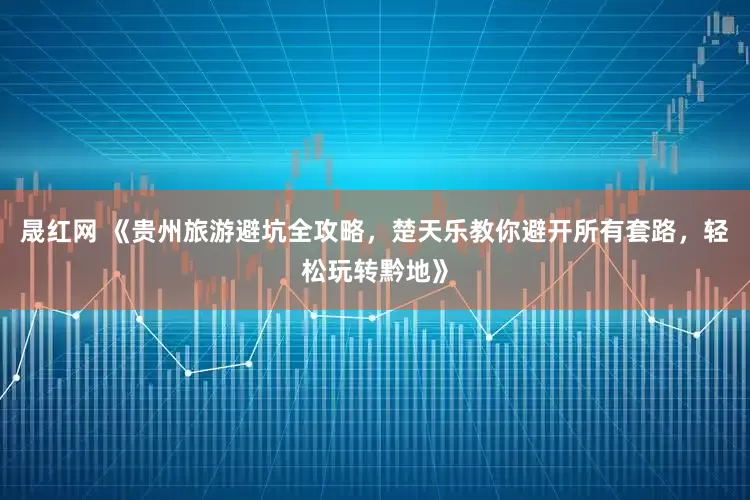 晟红网 《贵州旅游避坑全攻略，楚天乐教你避开所有套路，轻松玩转黔地》