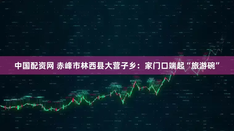 中国配资网 赤峰市林西县大营子乡：家门口端起“旅游碗”