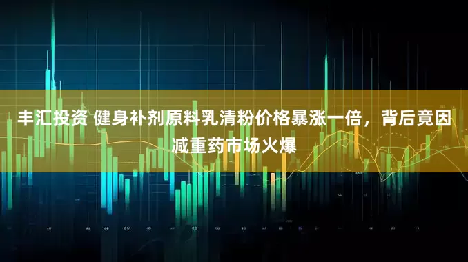 丰汇投资 健身补剂原料乳清粉价格暴涨一倍，背后竟因减重药市场火爆